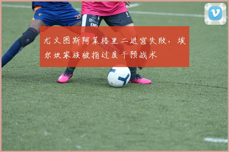尤文图斯阿莱格里二进宫失败，埃尔坎家族被指过度干预战术