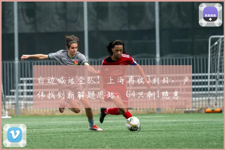 白边喊话全队！上海再收3利好，卢伟找到新解题思路，G4只剩1隐患