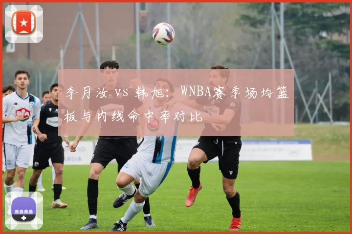 李月汝 vs 韩旭:WNBA赛季场均篮板与内线命中率对比