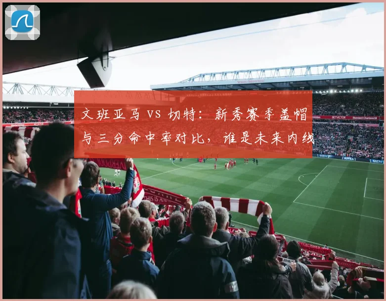文班亚马 vs 切特：新秀赛季盖帽与三分命中率对比，谁是未来内线标杆？