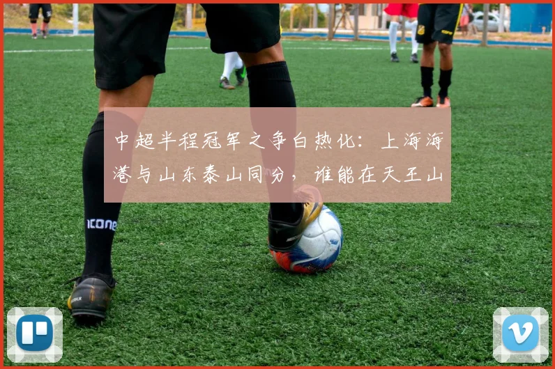 中超半程冠军之争白热化：上海海港与山东泰山同分，谁能在天王山战役中占得先机？